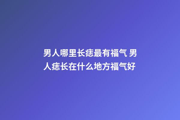 男人哪里长痣最有福气 男人痣长在什么地方福气好